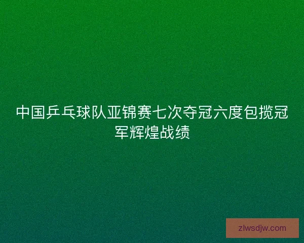中国乒乓球队亚锦赛七次夺冠六度包揽冠军辉煌战绩