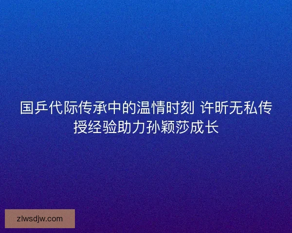 国乒代际传承中的温情时刻 许昕无私传授经验助力孙颖莎成长
