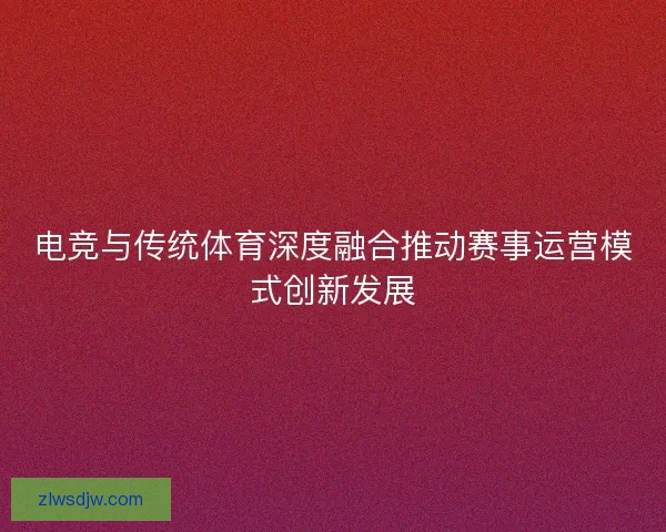 电竞与传统体育深度融合推动赛事运营模式创新发展