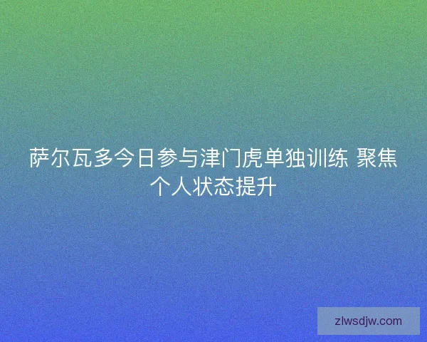 萨尔瓦多今日参与津门虎单独训练 聚焦个人状态提升