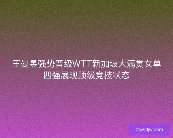王曼昱强势晋级WTT新加坡大满贯女单四强展现顶级竞技状态