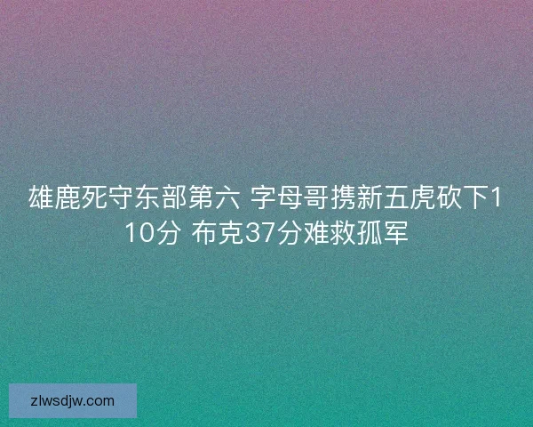 雄鹿死守东部第六 字母哥携新五虎砍下110分 布克37分难救孤军