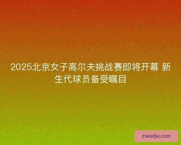 2025北京女子高尔夫挑战赛即将开幕 新生代球员备受瞩目