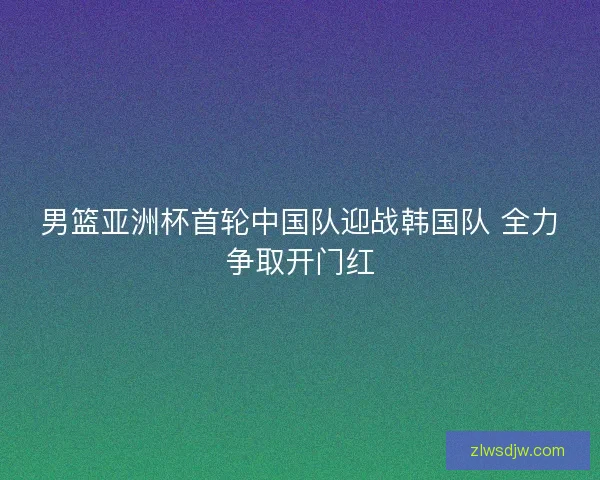 男篮亚洲杯首轮中国队迎战韩国队 全力争取开门红