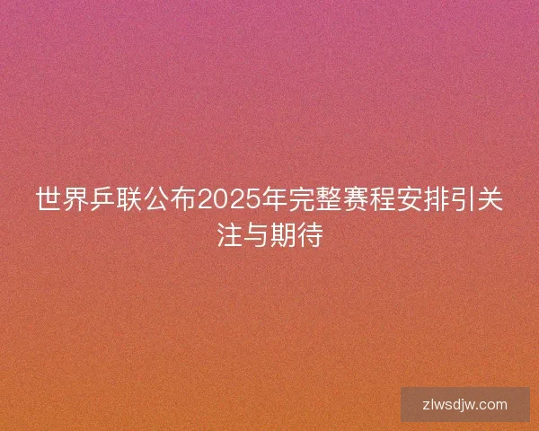 世界乒联公布2025年完整赛程安排引关注与期待