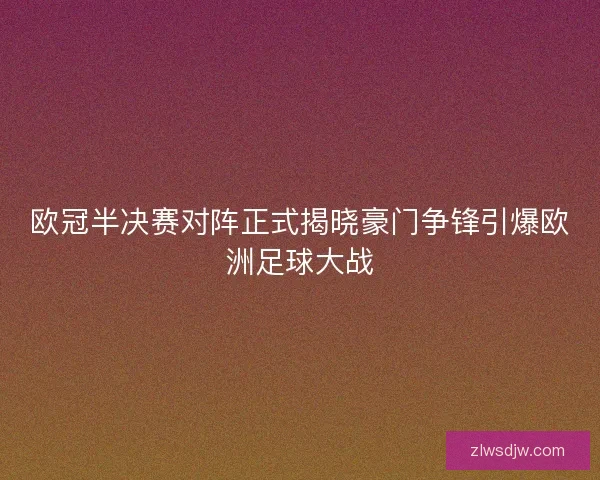 欧冠半决赛对阵正式揭晓豪门争锋引爆欧洲足球大战