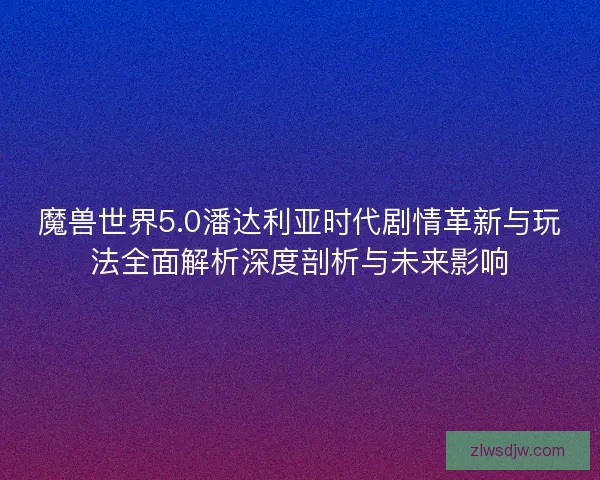 魔兽世界5.0潘达利亚时代剧情革新与玩法全面解析深度剖析与未来影响