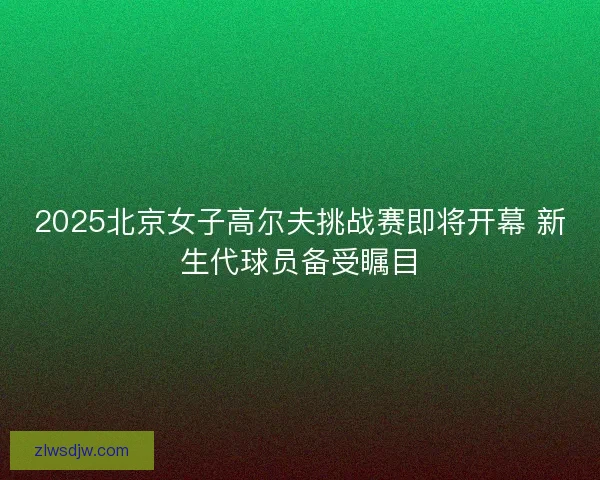 2025北京女子高尔夫挑战赛即将开幕 新生代球员备受瞩目