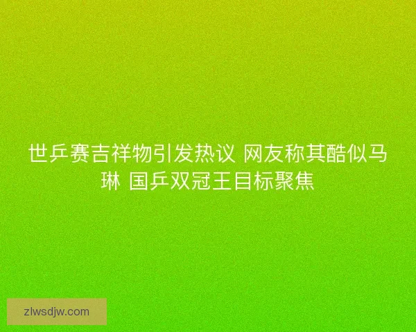 世乒赛吉祥物引发热议 网友称其酷似马琳 国乒双冠王目标聚焦