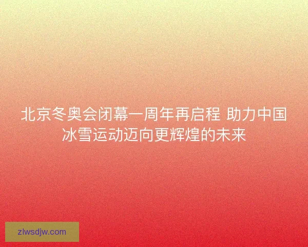 北京冬奥会闭幕一周年再启程 助力中国冰雪运动迈向更辉煌的未来