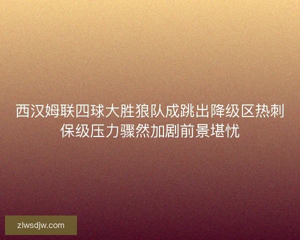 西汉姆联四球大胜狼队成跳出降级区热刺保级压力骤然加剧前景堪忧