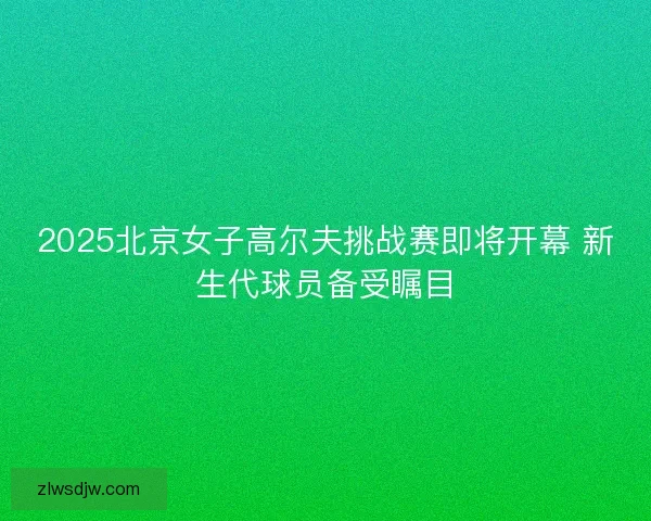 2025北京女子高尔夫挑战赛即将开幕 新生代球员备受瞩目