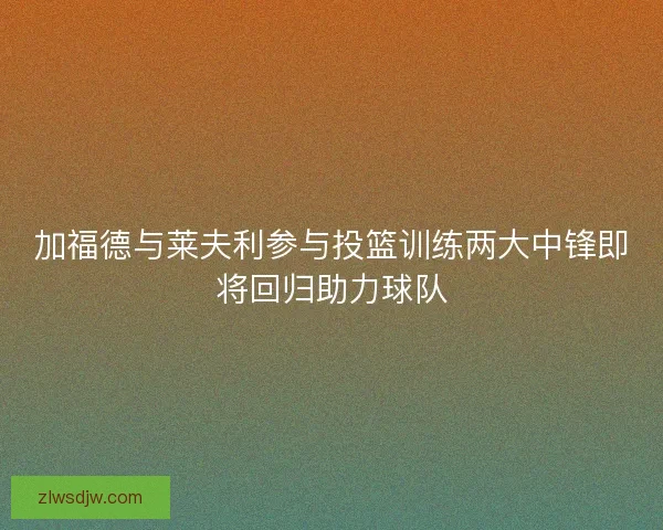 加福德与莱夫利参与投篮训练两大中锋即将回归助力球队