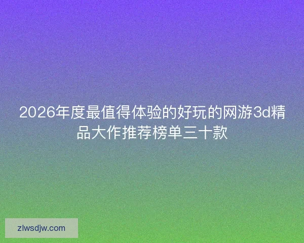 2026年度最值得体验的好玩的网游3d精品大作推荐榜单三十款