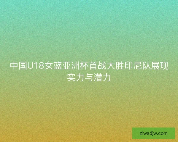 中国U18女篮亚洲杯首战大胜印尼队展现实力与潜力