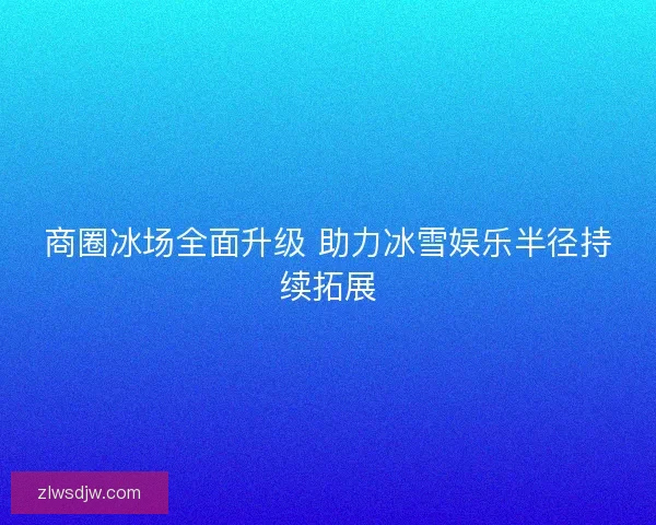 商圈冰场全面升级 助力冰雪娱乐半径持续拓展