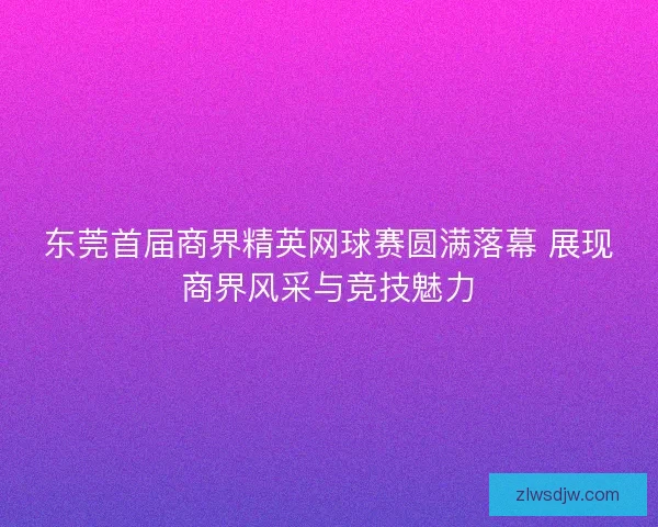 东莞首届商界精英网球赛圆满落幕 展现商界风采与竞技魅力