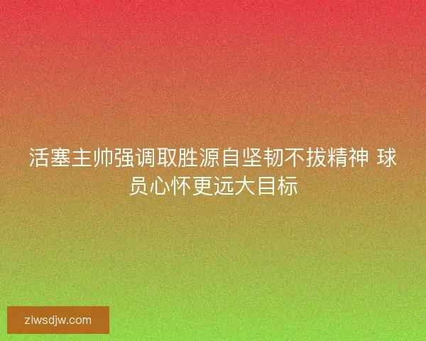 活塞主帅强调取胜源自坚韧不拔精神 球员心怀更远大目标